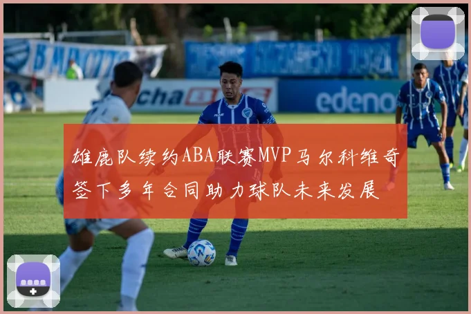 雄鹿队续约ABA联赛MVP马尔科维奇签下多年合同助力球队未来发展