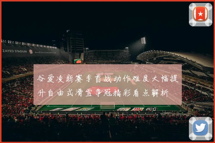 谷爱凌新赛季首战动作难度大幅提升自由式滑雪争冠精彩看点解析