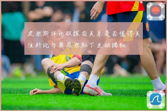 皮尔斯评论双探花关系是否值得关注科比与奥尼尔私下互动揭秘