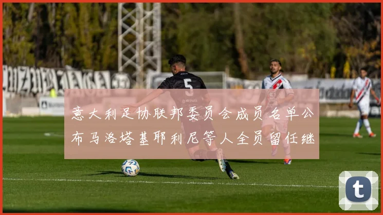意大利足协联邦委员会成员名单公布马洛塔基耶利尼等人全员留任继续服务