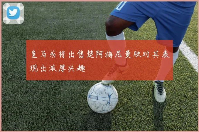 皇马或将出售楚阿梅尼曼联对其表现出浓厚兴趣