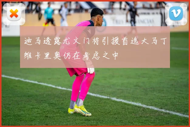 迪马透露尤文门将引援首选大马丁维卡里奥仍在考虑之中