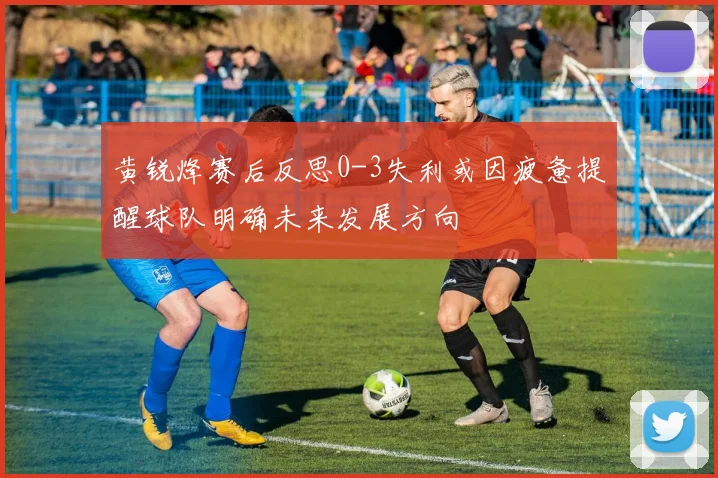 黄锐烽赛后反思0-3失利或因疲惫提醒球队明确未来发展方向