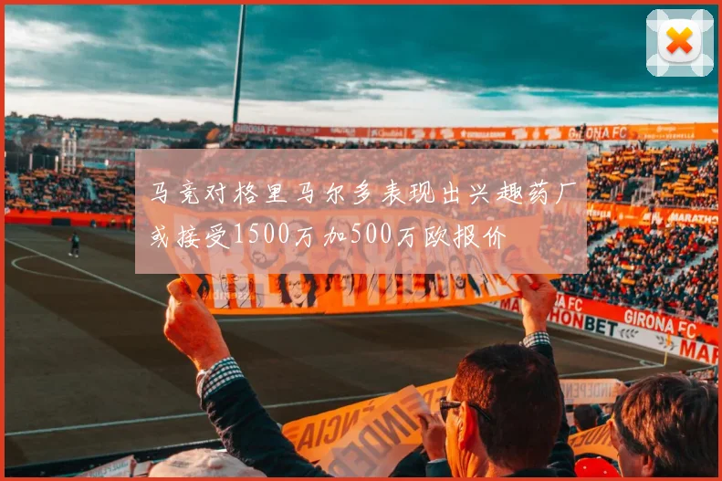 马竞对格里马尔多表现出兴趣药厂或接受1500万加500万欧报价