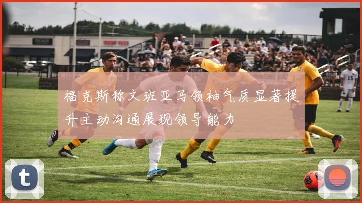 福克斯称文班亚马领袖气质显著提升主动沟通展现领导能力