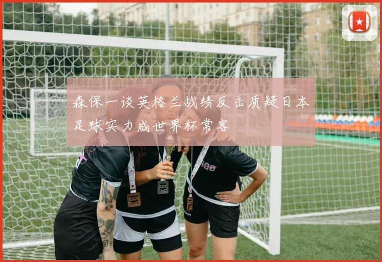 森保一谈英格兰战绩反击质疑日本足球实力成世界杯常客