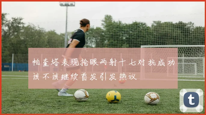 帕奎塔表现抢眼两射十七对抗成功该不该继续首发引发热议