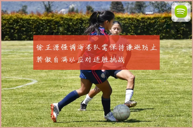 徐正源强调海港队需保持谦逊防止骄傲自满以应对连胜挑战