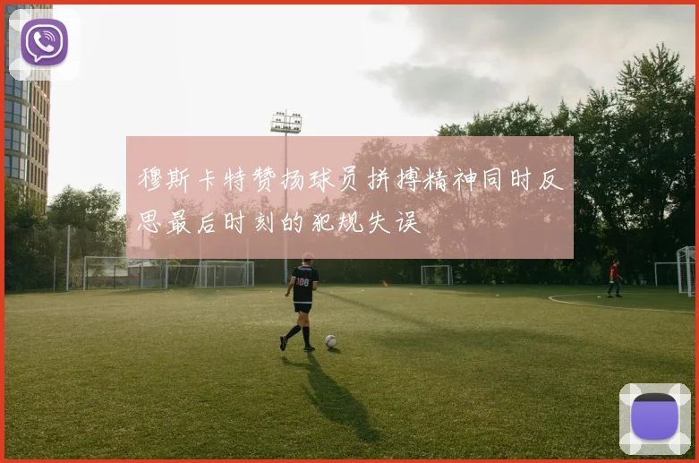 穆斯卡特赞扬球员拼搏精神同时反思最后时刻的犯规失误