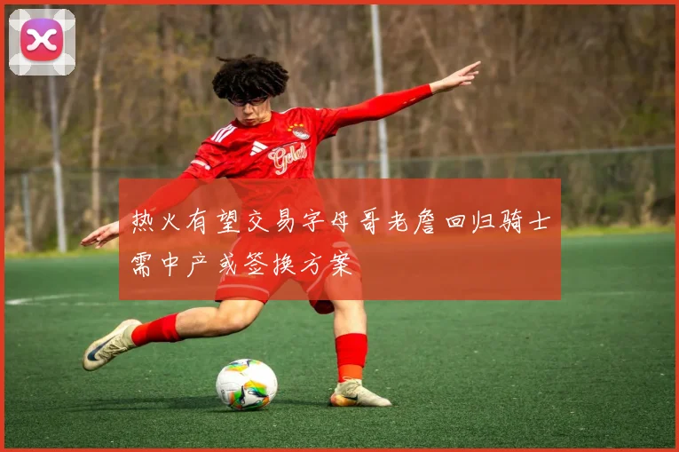 热火有望交易字母哥老詹回归骑士需中产或签换方案