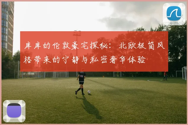 库库的伦敦豪宅探秘：北欧极简风格带来的宁静与私密奢华体验