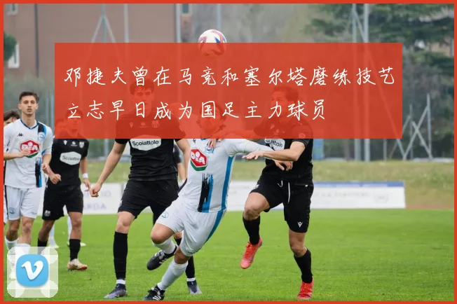 邓捷夫曾在马竞和塞尔塔磨练技艺立志早日成为国足主力球员