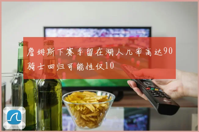 詹姆斯下赛季留在湖人几率高达90骑士回归可能性仅10