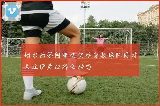 切尔西签阿隆索仍存变数球队同时关注伊劳拉转会动态