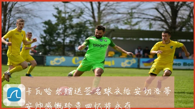 卡瓦哈尔赠送签名球衣给安切洛蒂安帅感慨珍贵回忆将永存