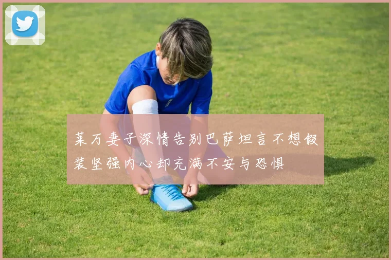 莱万妻子深情告别巴萨坦言不想假装坚强内心却充满不安与恐惧