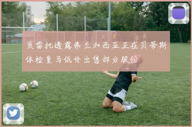 莫雷托透露弗兰加西亚正在贝蒂斯体检皇马低价出售部分股份