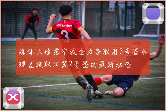 媒体人透露宁波全力争取用3号签和现金换取江苏2号签的最新动态