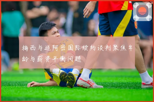 梅西与迈阿密国际续约谈判聚焦年龄与薪资平衡问题