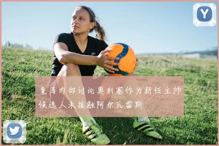 皇马内部讨论奥利塞作为新任主帅候选人未接触阿尔瓦雷斯