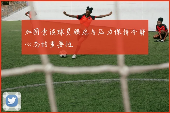 加图索谈球员顾虑与压力保持冷静心态的重要性