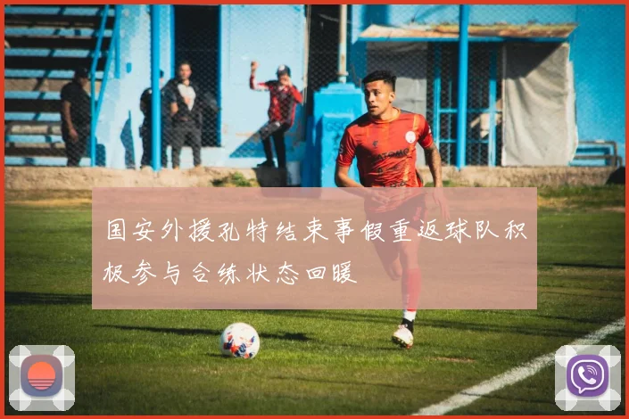国安外援孔特结束事假重返球队积极参与合练状态回暖