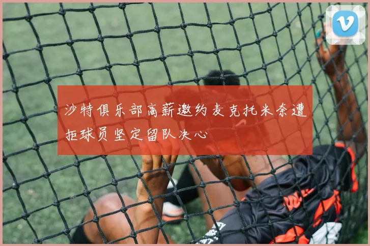 沙特俱乐部高薪邀约麦克托米奈遭拒球员坚定留队决心