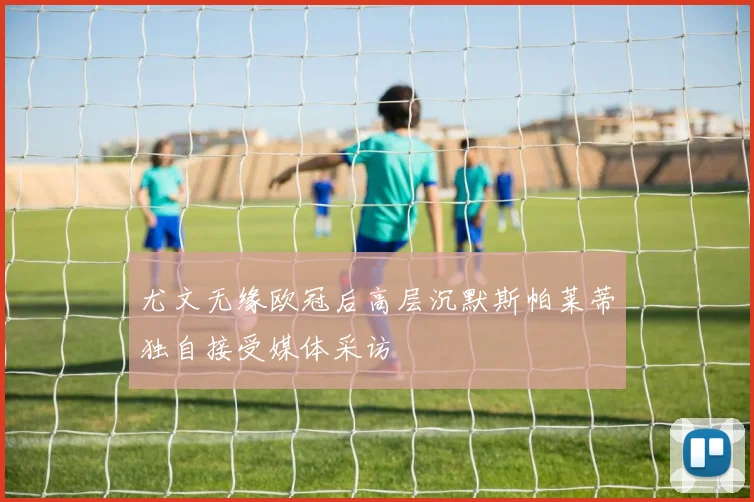 尤文无缘欧冠后高层沉默斯帕莱蒂独自接受媒体采访
