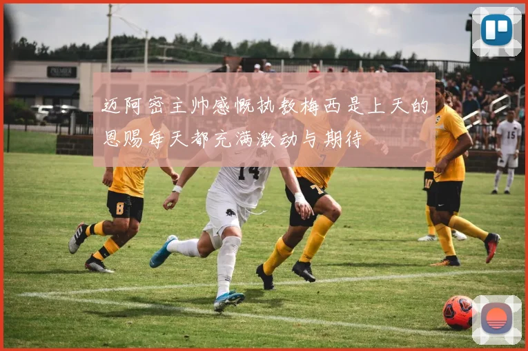 迈阿密主帅感慨执教梅西是上天的恩赐每天都充满激动与期待