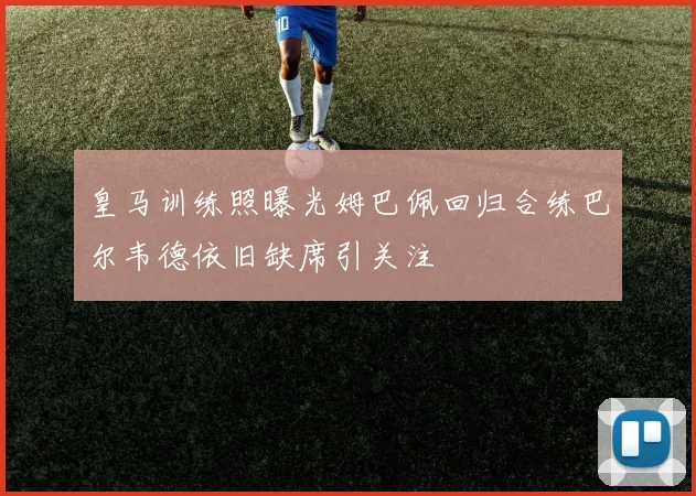 皇马训练照曝光姆巴佩回归合练巴尔韦德依旧缺席引关注