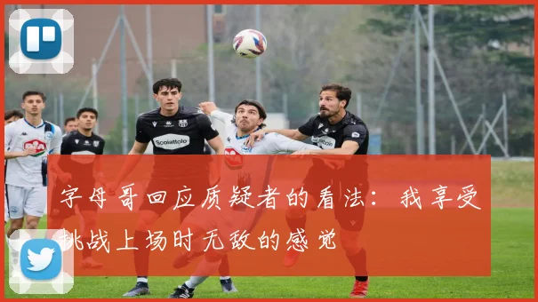 字母哥回应质疑者的看法：我享受挑战上场时无敌的感觉