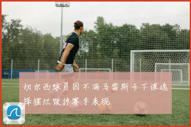 切尔西球员因不满马雷斯卡下课选择摆烂毁掉赛季表现