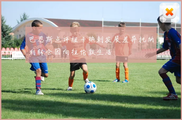 巴恩斯点评纽卡热刺发展差异托纳利转会因向往伦敦生活