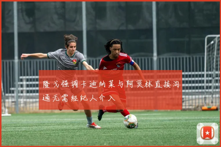 隆戈强调卡迪纳莱与阿莫林直接沟通无需经纪人介入